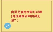 肉灵芝酒月经期可以喝(月经期能否喝肉灵芝酒？)