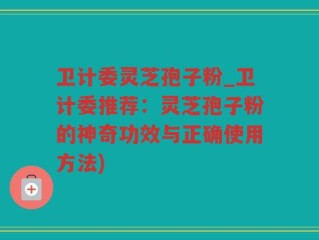 卫计委灵芝孢子粉_卫计委推荐：灵芝孢子粉的神奇功效与正确使用方法)