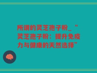 所谓的灵芝孢子粉_“灵芝孢子粉：提升免疫力与健康的天然选择”