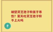 破壁灵芝孢子粉属于寒性？夏天吃灵芝孢子粉不上火吗