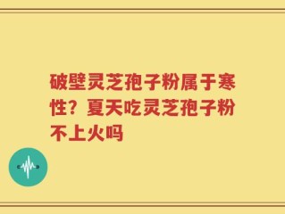 破壁灵芝孢子粉属于寒性？夏天吃灵芝孢子粉不上火吗