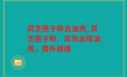 灵芝孢子粉去油壳_灵芝孢子粉：高效去除油壳，提升健康