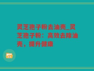灵芝孢子粉去油壳_灵芝孢子粉：高效去除油壳，提升健康