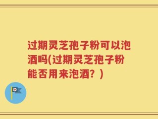 过期灵芝孢子粉可以泡酒吗(过期灵芝孢子粉能否用来泡酒？)