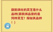 薛凯琪吃的灵芝是什么品种(薛凯琪品尝的是何种灵芝？探秘其品种！)