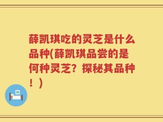 薛凯琪吃的灵芝是什么品种(薛凯琪品尝的是何种灵芝？探秘其品种！)