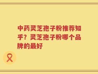 中药灵芝孢子粉推荐知乎？灵芝孢子粉哪个品牌的最好
