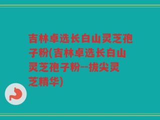 吉林卓选长白山灵芝孢子粉(吉林卓选长白山灵芝孢子粉--拔尖灵芝精华)