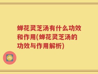 蝉花灵芝汤有什么功效和作用(蝉花灵芝汤的功效与作用解析)