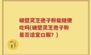 破壁灵芝孢子粉能随便吃吗(破壁灵芝孢子粉是否适宜口服？)