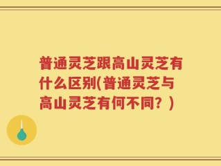 普通灵芝跟高山灵芝有什么区别(普通灵芝与高山灵芝有何不同？)
