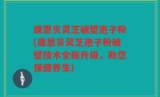 康恩贝灵芝破壁孢子粉(康恩贝灵芝孢子粉破壁技术全新升级，助您保健养生)