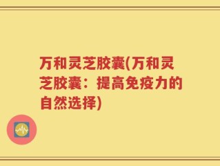 万和灵芝胶囊(万和灵芝胶囊：提高免疫力的自然选择)