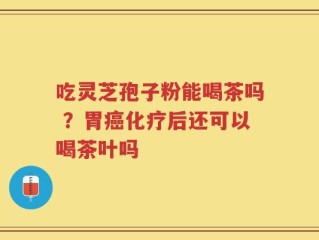 吃灵芝孢子粉能喝茶吗 ？胃癌化疗后还可以喝茶叶吗