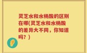 灵芝水和水杨酸的区别在哪(灵芝水和水杨酸的差异大不同，你知道吗？)