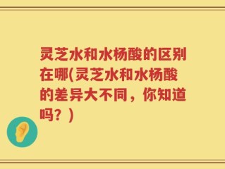 灵芝水和水杨酸的区别在哪(灵芝水和水杨酸的差异大不同，你知道吗？)