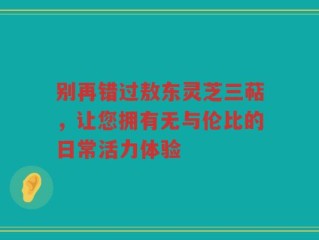 别再错过敖东灵芝三萜，让您拥有无与伦比的日常活力体验