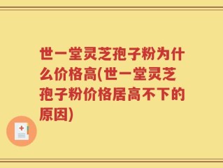 世一堂灵芝孢子粉为什么价格高(世一堂灵芝孢子粉价格居高不下的原因)