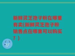 新鲜灵芝孢子粉在哪里有卖(新鲜灵芝孢子粉销售点在哪里可以购买？)
