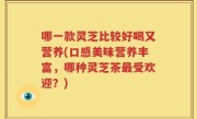 哪一款灵芝比较好喝又营养(口感美味营养丰富，哪种灵芝茶最受欢迎？)