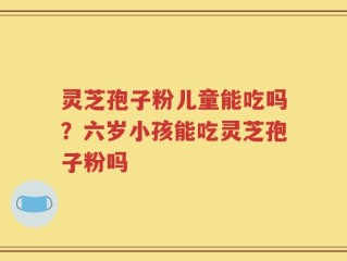 灵芝孢子粉儿童能吃吗？六岁小孩能吃灵芝孢子粉吗