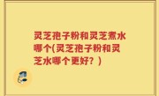 灵芝孢子粉和灵芝煮水哪个(灵芝孢子粉和灵芝水哪个更好？)