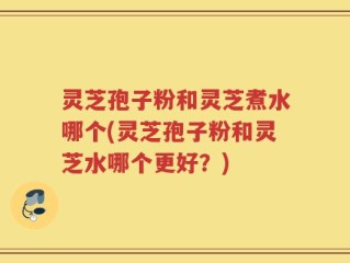 灵芝孢子粉和灵芝煮水哪个(灵芝孢子粉和灵芝水哪个更好？)