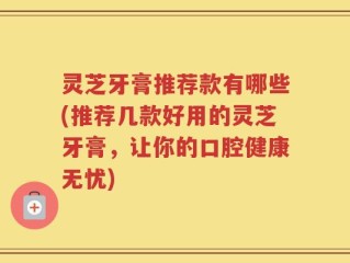 灵芝牙膏推荐款有哪些(推荐几款好用的灵芝牙膏，让你的口腔健康无忧)