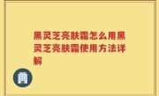 黑灵芝亮肤霜怎么用黑灵芝亮肤霜使用方法详解