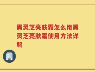 黑灵芝亮肤霜怎么用黑灵芝亮肤霜使用方法详解