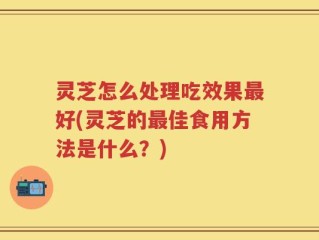 灵芝怎么处理吃效果最好(灵芝的最佳食用方法是什么？)