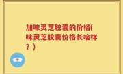加味灵芝胶囊的价格(味灵芝胶囊价格长啥样？)