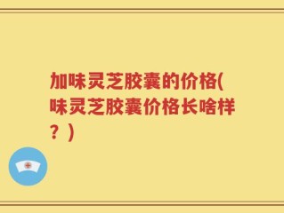 加味灵芝胶囊的价格(味灵芝胶囊价格长啥样？)