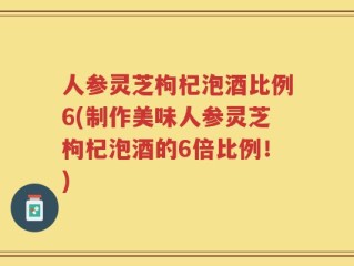 人参灵芝枸杞泡酒比例6(制作美味人参灵芝枸杞泡酒的6倍比例！)