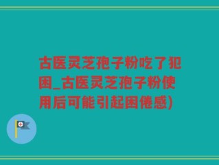 古医灵芝孢子粉吃了犯困_古医灵芝孢子粉使用后可能引起困倦感)