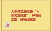 人参灵芝泡蛇酒(“人参灵芝蛇酒”：神奇的汇聚，美味的酿造)
