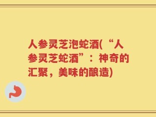 人参灵芝泡蛇酒(“人参灵芝蛇酒”：神奇的汇聚，美味的酿造)