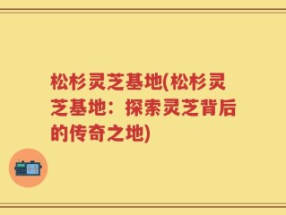 松杉灵芝基地(松杉灵芝基地：探索灵芝背后的传奇之地)