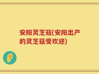 安阳灵芝菇(安阳出产的灵芝菇受欢迎)
