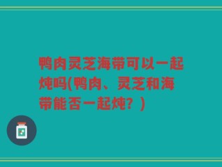 鸭肉灵芝海带可以一起炖吗(鸭肉、灵芝和海带能否一起炖？)