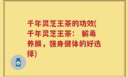 千年灵芝王茶的功效(千年灵芝王茶： 解毒养颜，强身健体的好选择)
