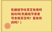 乳腺结节吃灵芝有用吗能吃吗(乳腺结节患者可食用灵芝吗？是有效的吗？)
