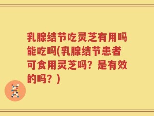 乳腺结节吃灵芝有用吗能吃吗(乳腺结节患者可食用灵芝吗？是有效的吗？)
