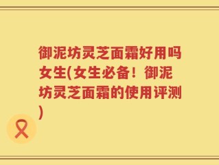 御泥坊灵芝面霜好用吗女生(女生必备！御泥坊灵芝面霜的使用评测)