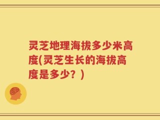 灵芝地理海拔多少米高度(灵芝生长的海拔高度是多少？)