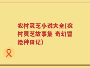 农村灵芝小说大全(农村灵芝故事集 奇幻冒险种田记)