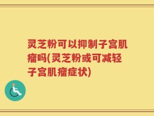 灵芝粉可以抑制子宫肌瘤吗(灵芝粉或可减轻子宫肌瘤症状)
