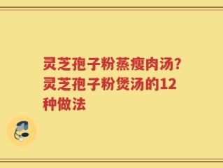 灵芝孢子粉蒸瘦肉汤？灵芝孢子粉煲汤的12种做法