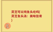 灵芝可以炖鱼头吃吗(灵芝鱼头汤：美味佳肴)