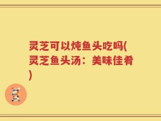 灵芝可以炖鱼头吃吗(灵芝鱼头汤：美味佳肴)